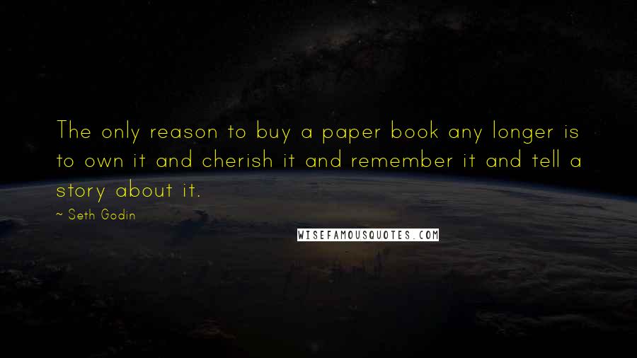 Seth Godin Quotes: The only reason to buy a paper book any longer is to own it and cherish it and remember it and tell a story about it.