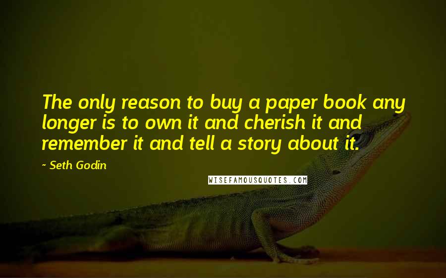 Seth Godin Quotes: The only reason to buy a paper book any longer is to own it and cherish it and remember it and tell a story about it.