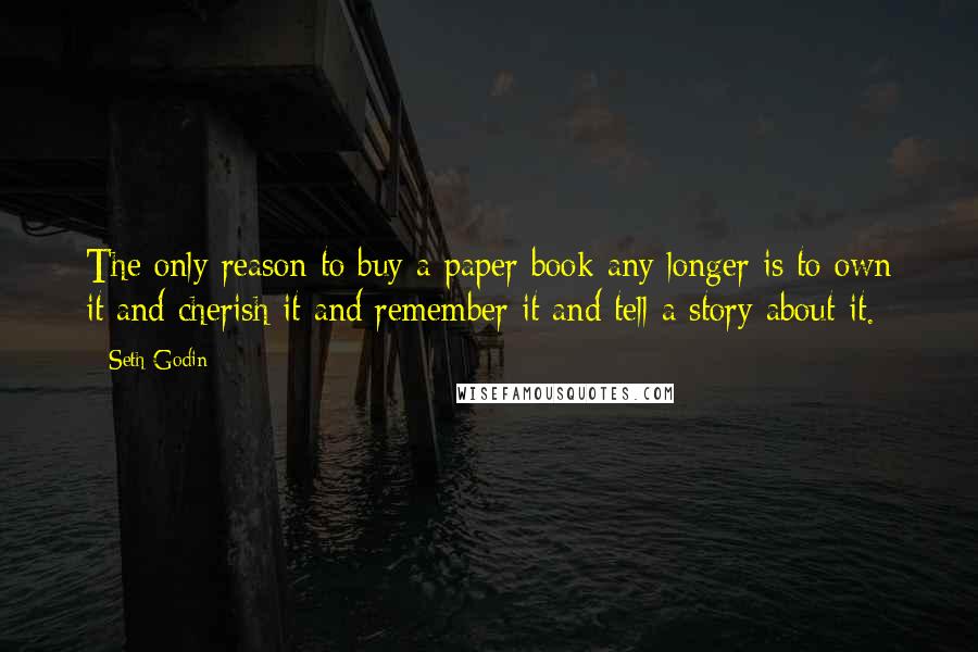 Seth Godin Quotes: The only reason to buy a paper book any longer is to own it and cherish it and remember it and tell a story about it.