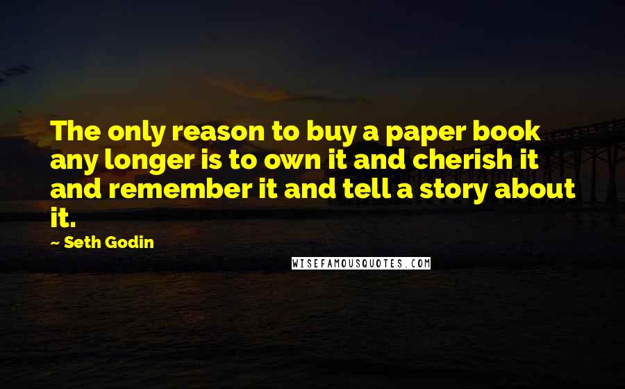 Seth Godin Quotes: The only reason to buy a paper book any longer is to own it and cherish it and remember it and tell a story about it.