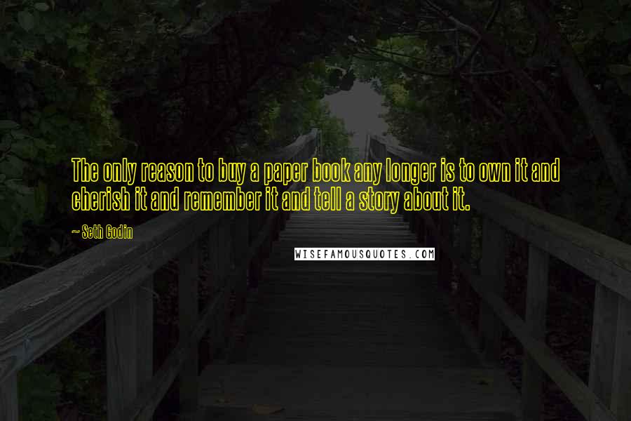 Seth Godin Quotes: The only reason to buy a paper book any longer is to own it and cherish it and remember it and tell a story about it.