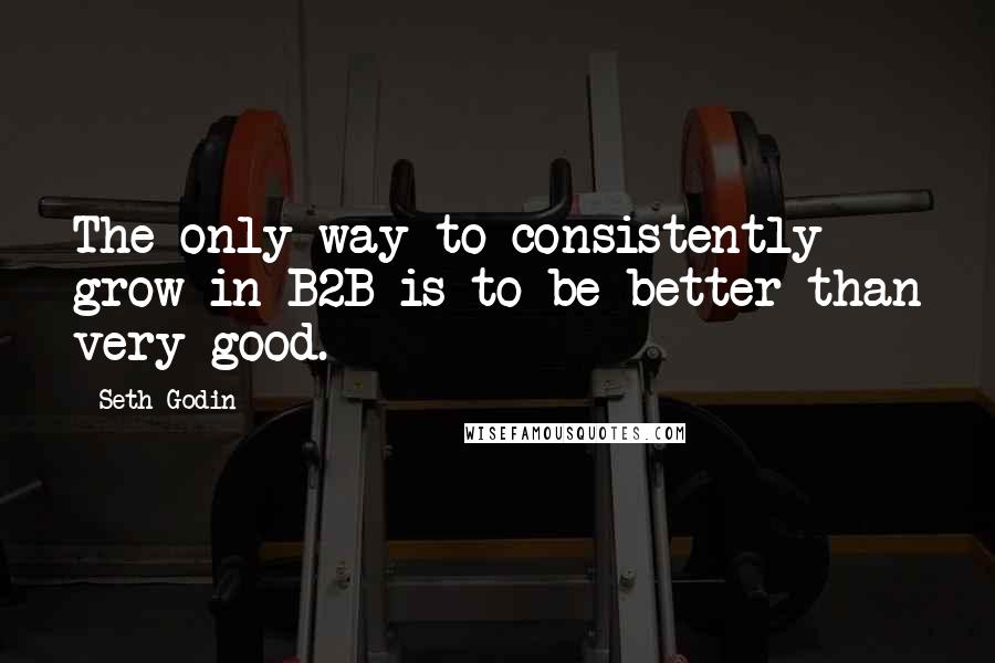 Seth Godin Quotes: The only way to consistently grow in B2B is to be better than very good.