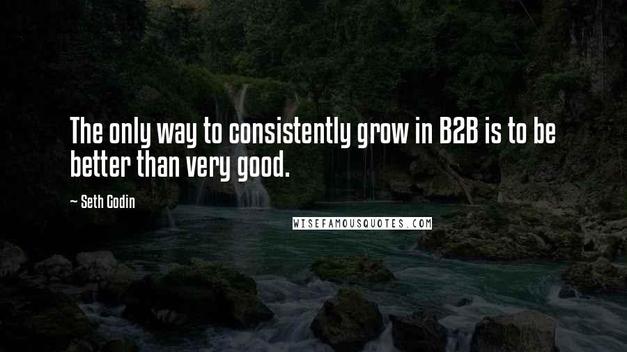 Seth Godin Quotes: The only way to consistently grow in B2B is to be better than very good.