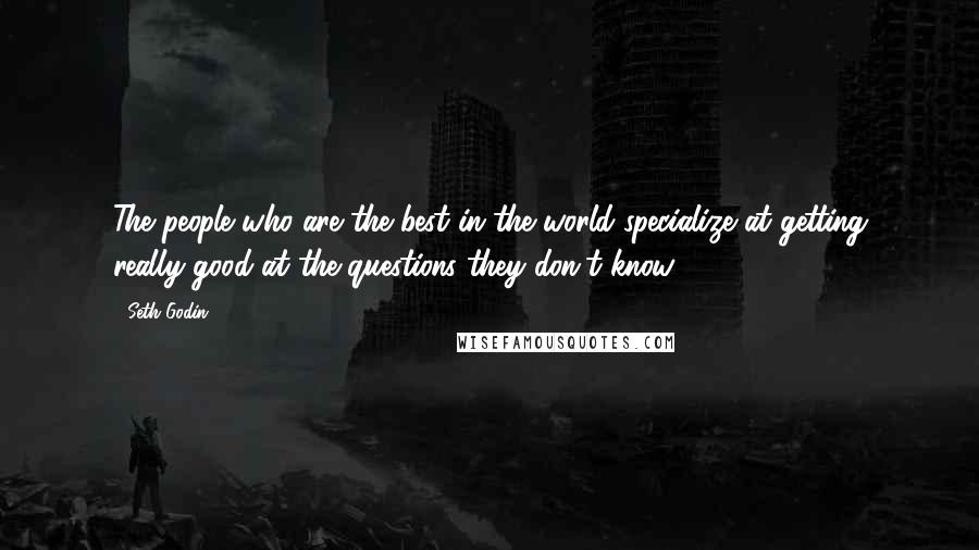 Seth Godin Quotes: The people who are the best in the world specialize at getting really good at the questions they don't know.