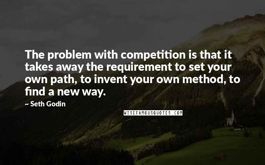 Seth Godin Quotes: The problem with competition is that it takes away the requirement to set your own path, to invent your own method, to find a new way.