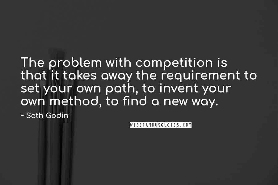 Seth Godin Quotes: The problem with competition is that it takes away the requirement to set your own path, to invent your own method, to find a new way.