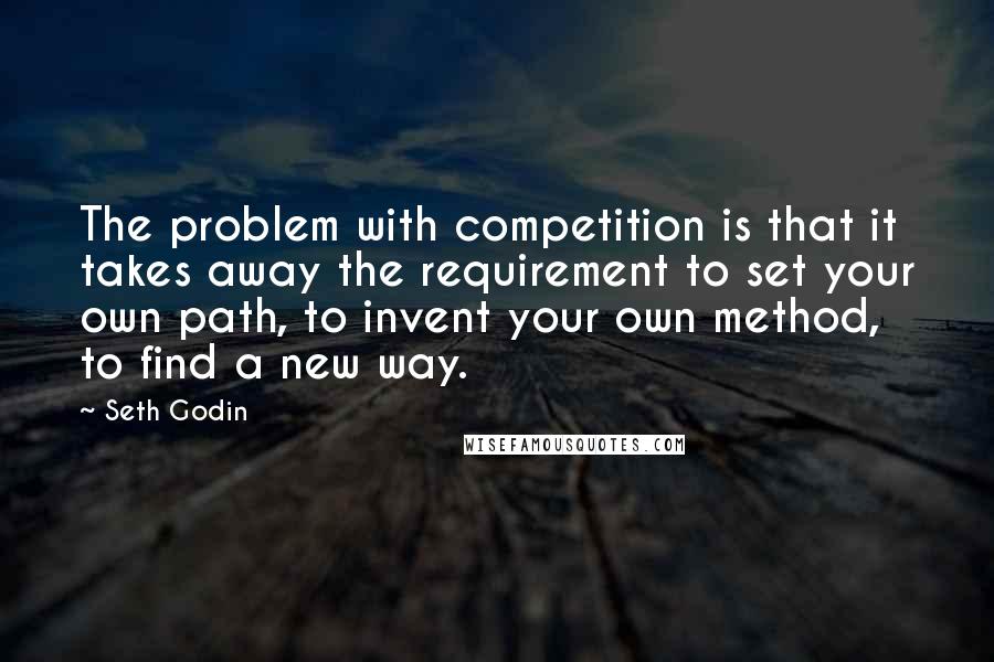 Seth Godin Quotes: The problem with competition is that it takes away the requirement to set your own path, to invent your own method, to find a new way.