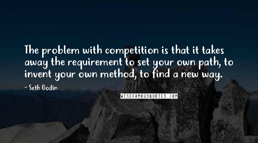 Seth Godin Quotes: The problem with competition is that it takes away the requirement to set your own path, to invent your own method, to find a new way.