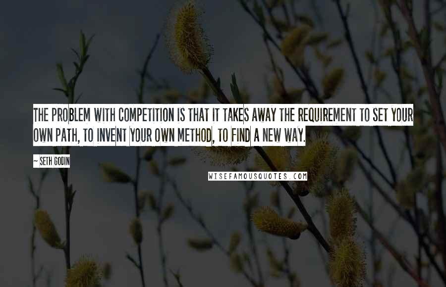 Seth Godin Quotes: The problem with competition is that it takes away the requirement to set your own path, to invent your own method, to find a new way.