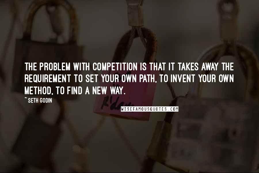 Seth Godin Quotes: The problem with competition is that it takes away the requirement to set your own path, to invent your own method, to find a new way.