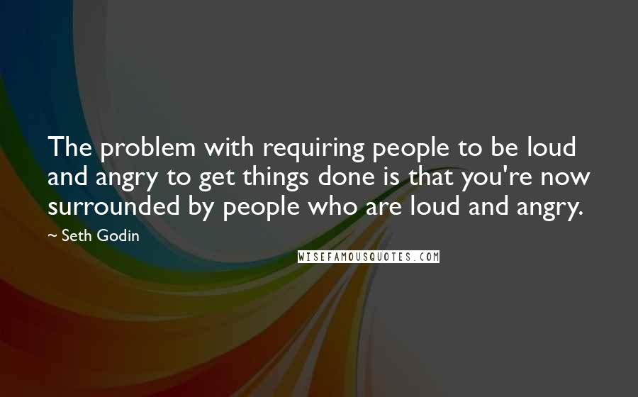 Seth Godin Quotes: The problem with requiring people to be loud and angry to get things done is that you're now surrounded by people who are loud and angry.