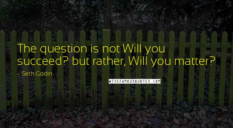 Seth Godin Quotes: The question is not Will you succeed? but rather, Will you matter?