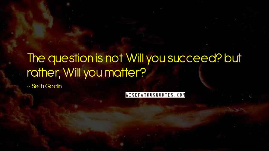 Seth Godin Quotes: The question is not Will you succeed? but rather, Will you matter?