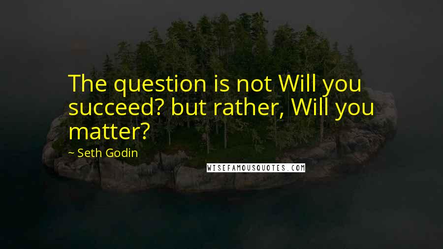 Seth Godin Quotes: The question is not Will you succeed? but rather, Will you matter?