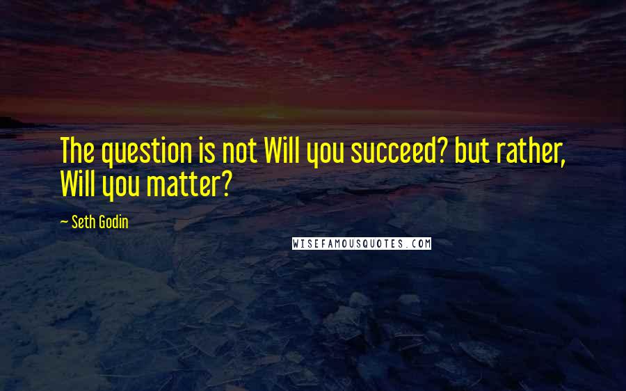 Seth Godin Quotes: The question is not Will you succeed? but rather, Will you matter?