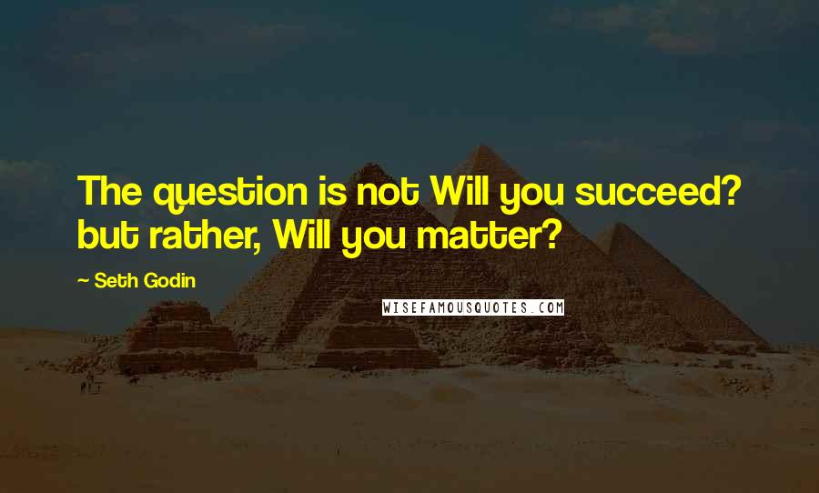 Seth Godin Quotes: The question is not Will you succeed? but rather, Will you matter?