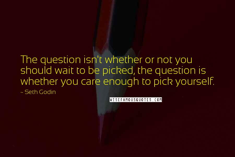 Seth Godin Quotes: The question isn't whether or not you should wait to be picked, the question is whether you care enough to pick yourself.