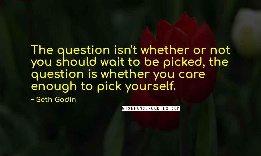 Seth Godin Quotes: The question isn't whether or not you should wait to be picked, the question is whether you care enough to pick yourself.