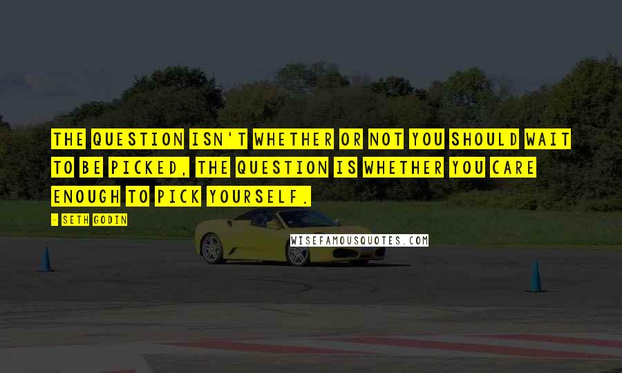 Seth Godin Quotes: The question isn't whether or not you should wait to be picked, the question is whether you care enough to pick yourself.