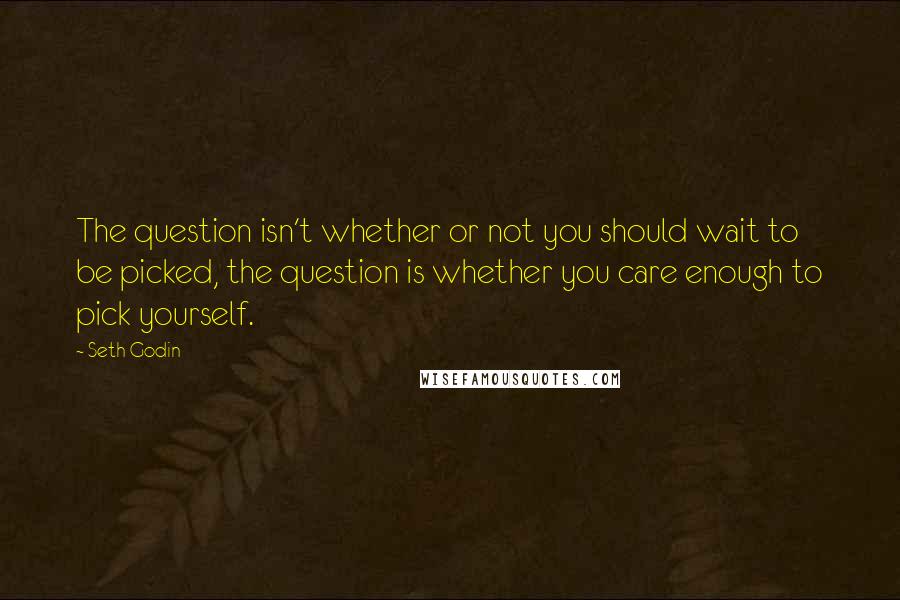 Seth Godin Quotes: The question isn't whether or not you should wait to be picked, the question is whether you care enough to pick yourself.