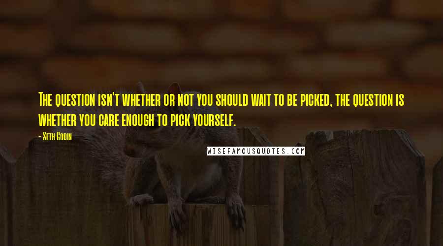 Seth Godin Quotes: The question isn't whether or not you should wait to be picked, the question is whether you care enough to pick yourself.