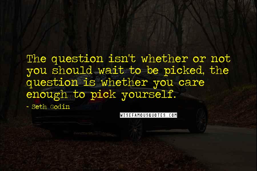 Seth Godin Quotes: The question isn't whether or not you should wait to be picked, the question is whether you care enough to pick yourself.