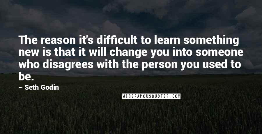 Seth Godin Quotes: The reason it's difficult to learn something new is that it will change you into someone who disagrees with the person you used to be.