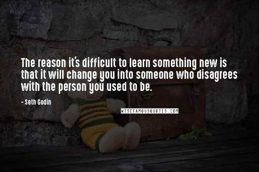 Seth Godin Quotes: The reason it's difficult to learn something new is that it will change you into someone who disagrees with the person you used to be.