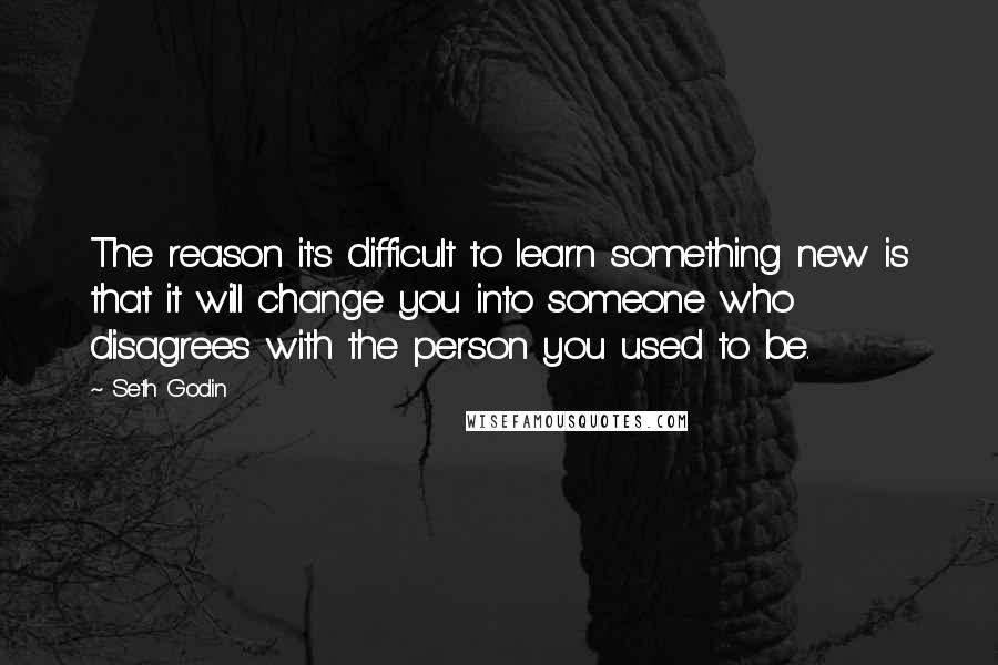 Seth Godin Quotes: The reason it's difficult to learn something new is that it will change you into someone who disagrees with the person you used to be.