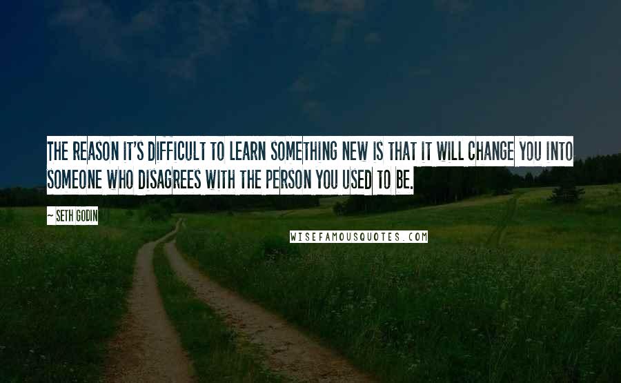 Seth Godin Quotes: The reason it's difficult to learn something new is that it will change you into someone who disagrees with the person you used to be.