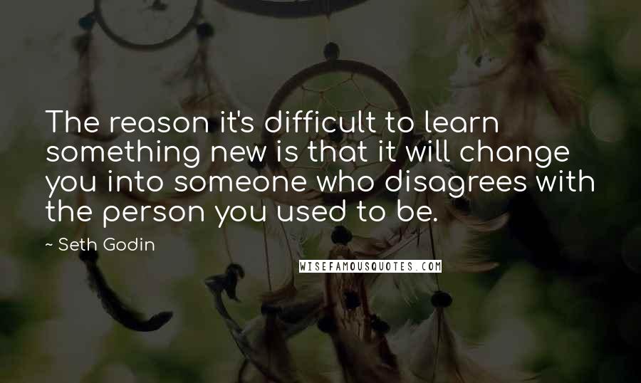Seth Godin Quotes: The reason it's difficult to learn something new is that it will change you into someone who disagrees with the person you used to be.