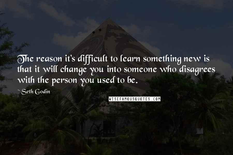 Seth Godin Quotes: The reason it's difficult to learn something new is that it will change you into someone who disagrees with the person you used to be.