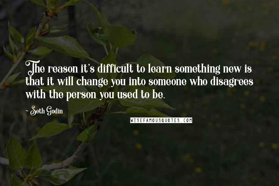 Seth Godin Quotes: The reason it's difficult to learn something new is that it will change you into someone who disagrees with the person you used to be.