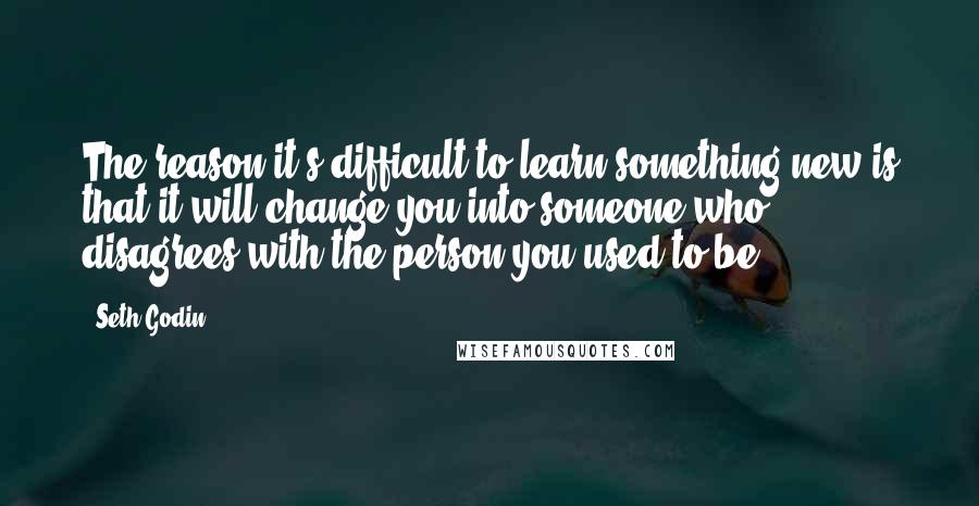 Seth Godin Quotes: The reason it's difficult to learn something new is that it will change you into someone who disagrees with the person you used to be.