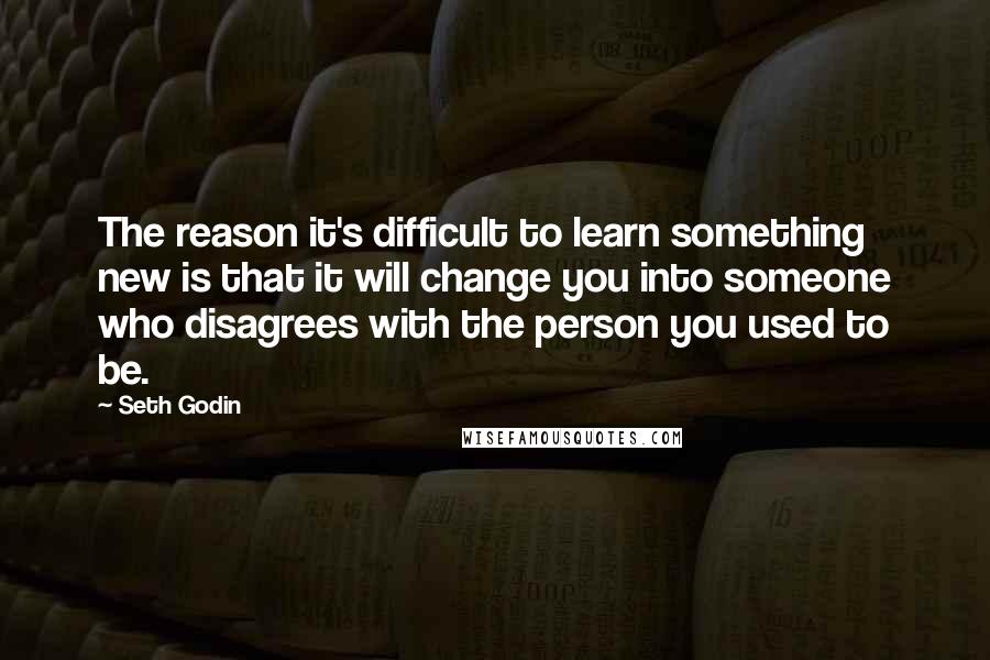 Seth Godin Quotes: The reason it's difficult to learn something new is that it will change you into someone who disagrees with the person you used to be.