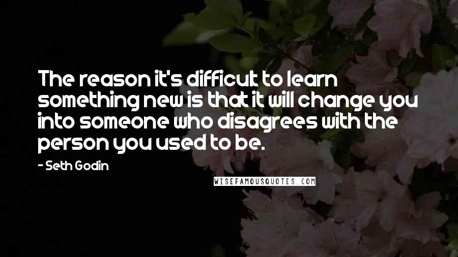 Seth Godin Quotes: The reason it's difficult to learn something new is that it will change you into someone who disagrees with the person you used to be.