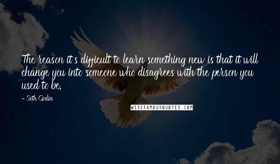 Seth Godin Quotes: The reason it's difficult to learn something new is that it will change you into someone who disagrees with the person you used to be.