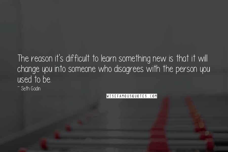 Seth Godin Quotes: The reason it's difficult to learn something new is that it will change you into someone who disagrees with the person you used to be.