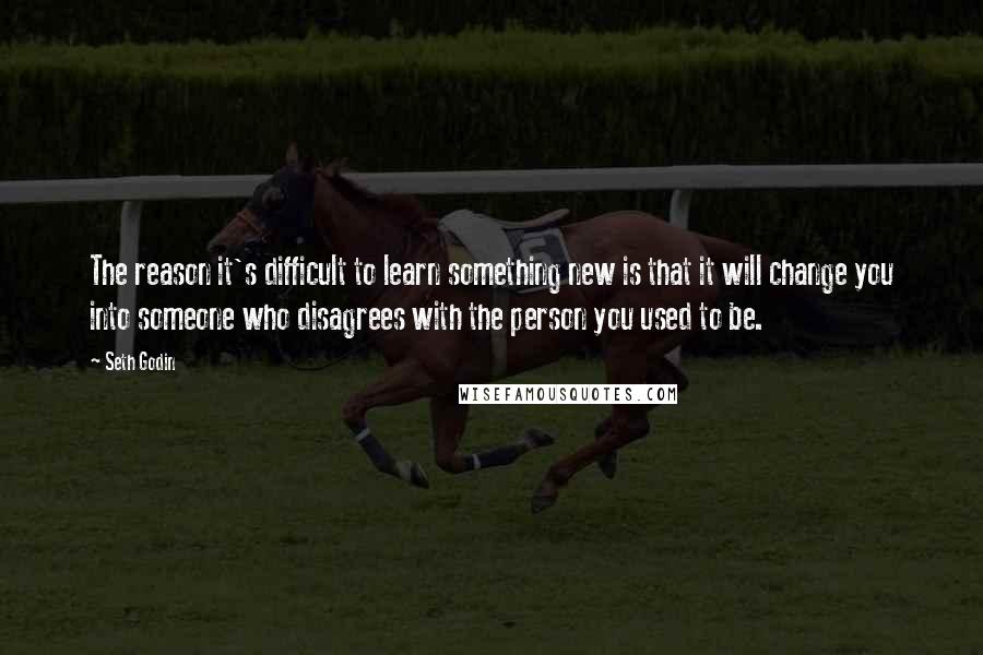 Seth Godin Quotes: The reason it's difficult to learn something new is that it will change you into someone who disagrees with the person you used to be.