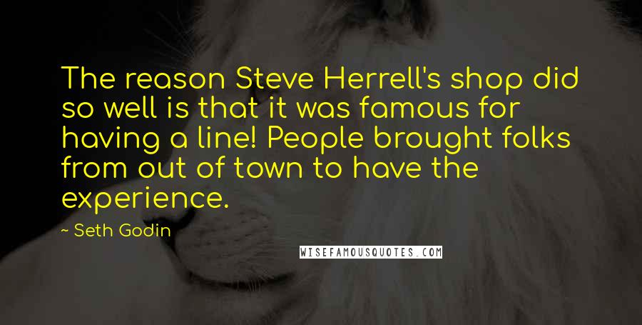 Seth Godin Quotes: The reason Steve Herrell's shop did so well is that it was famous for having a line! People brought folks from out of town to have the experience.