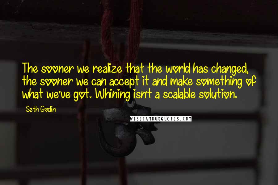 Seth Godin Quotes: The sooner we realize that the world has changed, the sooner we can accept it and make something of what we've got. Whining isn't a scalable solution.