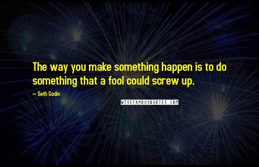 Seth Godin Quotes: The way you make something happen is to do something that a fool could screw up.