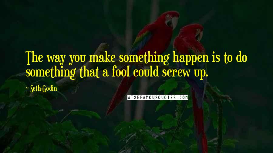 Seth Godin Quotes: The way you make something happen is to do something that a fool could screw up.