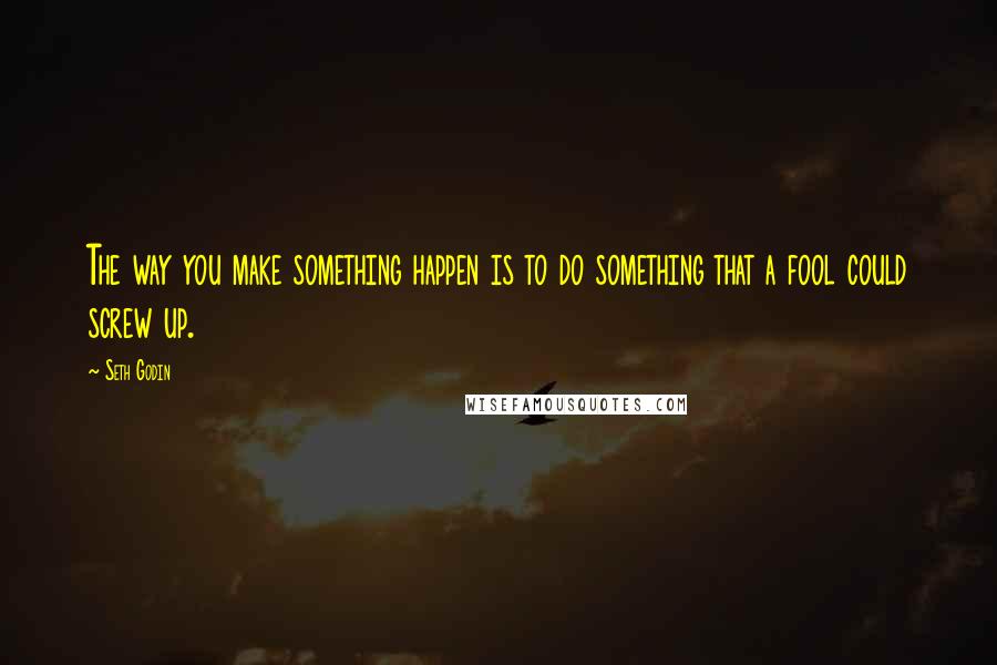 Seth Godin Quotes: The way you make something happen is to do something that a fool could screw up.
