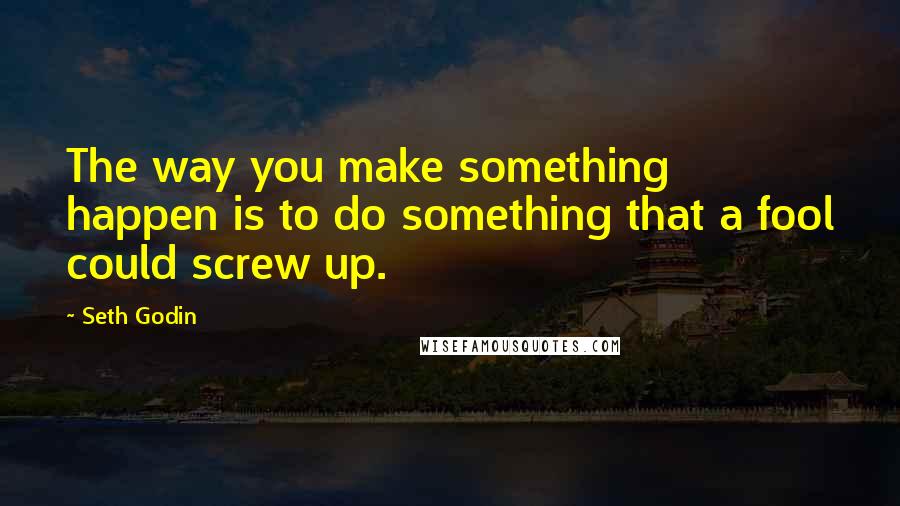 Seth Godin Quotes: The way you make something happen is to do something that a fool could screw up.