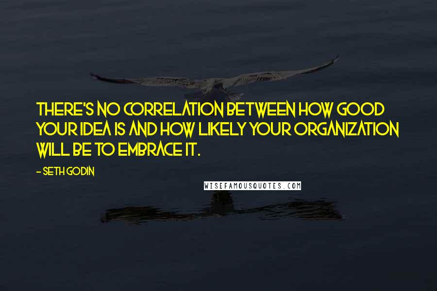 Seth Godin Quotes: There's no correlation between how good your idea is and how likely your organization will be to embrace it.