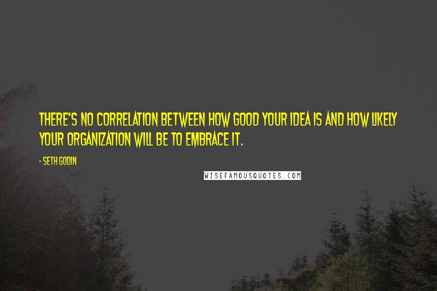 Seth Godin Quotes: There's no correlation between how good your idea is and how likely your organization will be to embrace it.