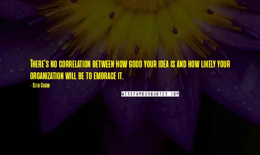 Seth Godin Quotes: There's no correlation between how good your idea is and how likely your organization will be to embrace it.