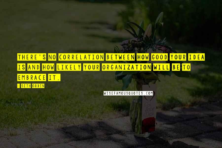 Seth Godin Quotes: There's no correlation between how good your idea is and how likely your organization will be to embrace it.