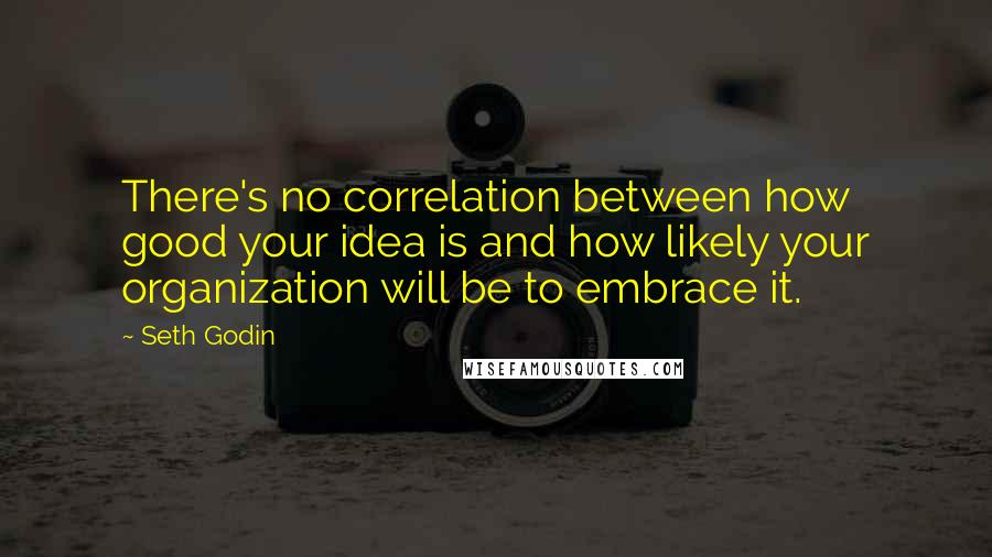 Seth Godin Quotes: There's no correlation between how good your idea is and how likely your organization will be to embrace it.